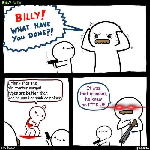 Billy, What Have You Done | I think that the old starter normal types are better than wooloo and Lechonk combined; It was that moment, he knew he F**K UP | image tagged in billy what have you done | made w/ Imgflip meme maker