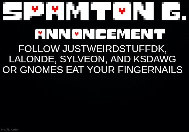 shitpost | FOLLOW JUSTWEIRDSTUFFDK, LALONDE, SYLVEON, AND KSDAWG OR GNOMES EAT YOUR FINGERNAILS | image tagged in spamton announcement temp | made w/ Imgflip meme maker