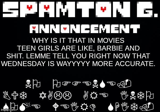 Spamton announcement temp | NO OFFENSE. BUT YALL ARE INTO SOME WEIRD SHIT. WHY IS IT THAT IN MOVIES TEEN GIRLS ARE LIKE, BARBIE AND SHIT. LEMME TELL YOU RIGHT NOW THAT WEDNESDAY IS WAYYYYY MORE ACCURATE. | image tagged in spamton announcement temp | made w/ Imgflip meme maker