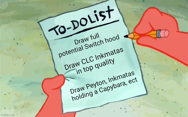 My entire drawing list for today...
(Note: When I said Peyton I meant drawing her as a model) | Draw full potential Switch hood; Draw CLC Inkmatas in top quality; Draw Peyton, Inkmatas holding a Capybara, ect | image tagged in patrick to do list actually blank | made w/ Imgflip meme maker