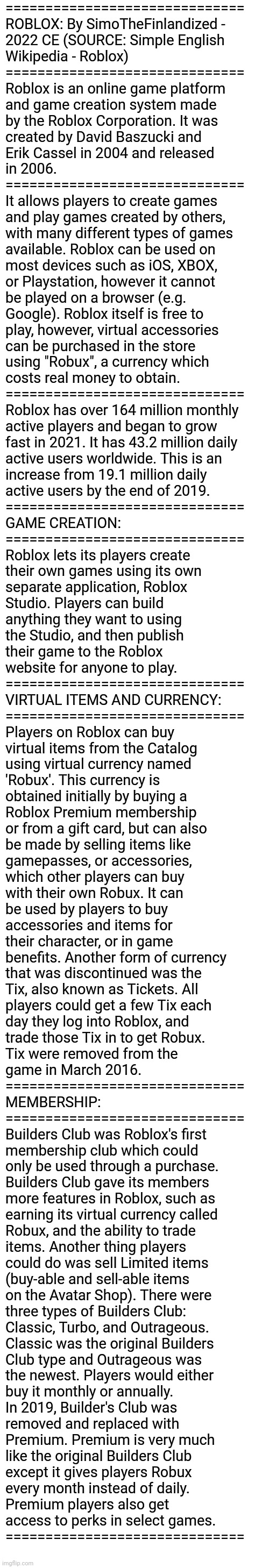 ROBLOX: By SimoTheFinlandized - 2022 CE (SOURCE: Simple English Wikipedia - Roblox) | ==============================
ROBLOX: By SimoTheFinlandized -
2022 CE (SOURCE: Simple English 
Wikipedia - Roblox)
==============================
Roblox is an online game platform 
and game creation system made 
by the Roblox Corporation. It was 
created by David Baszucki and 
Erik Cassel in 2004 and released 
in 2006.
==============================
It allows players to create games 
and play games created by others, 
with many different types of games 
available. Roblox can be used on 
most devices such as iOS, XBOX, 
or Playstation, however it cannot 
be played on a browser (e.g. 
Google). Roblox itself is free to 
play, however, virtual accessories 
can be purchased in the store 
using "Robux", a currency which 
costs real money to obtain.
==============================
Roblox has over 164 million monthly 
active players and began to grow 
fast in 2021. It has 43.2 million daily 
active users worldwide. This is an 
increase from 19.1 million daily 
active users by the end of 2019.
==============================
GAME CREATION:
==============================
Roblox lets its players create 
their own games using its own 
separate application, Roblox 
Studio. Players can build 
anything they want to using 
the Studio, and then publish 
their game to the Roblox 
website for anyone to play.
==============================
VIRTUAL ITEMS AND CURRENCY:
==============================
Players on Roblox can buy 
virtual items from the Catalog 
using virtual currency named 
'Robux'. This currency is 
obtained initially by buying a 
Roblox Premium membership 
or from a gift card, but can also 
be made by selling items like 
gamepasses, or accessories, 
which other players can buy 
with their own Robux. It can 
be used by players to buy 
accessories and items for 
their character, or in game 
benefits. Another form of currency 
that was discontinued was the 
Tix, also known as Tickets. All 
players could get a few Tix each 
day they log into Roblox, and 
trade those Tix in to get Robux. 
Tix were removed from the 
game in March 2016.
==============================
MEMBERSHIP:
==============================
Builders Club was Roblox's first 
membership club which could 
only be used through a purchase. 
Builders Club gave its members 
more features in Roblox, such as 
earning its virtual currency called 
Robux, and the ability to trade 
items. Another thing players 
could do was sell Limited items 
(buy-able and sell-able items 
on the Avatar Shop). There were 
three types of Builders Club: 
Classic, Turbo, and Outrageous. 
Classic was the original Builders 
Club type and Outrageous was 
the newest. Players would either 
buy it monthly or annually.
In 2019, Builder's Club was 
removed and replaced with 
Premium. Premium is very much 
like the original Builders Club 
except it gives players Robux 
every month instead of daily. 
Premium players also get 
access to perks in select games.
============================== | image tagged in simothefinlandized,video games,online gaming,roblox,summary,essay | made w/ Imgflip meme maker