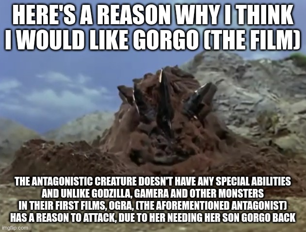 magular peeping | HERE'S A REASON WHY I THINK I WOULD LIKE GORGO (THE FILM); THE ANTAGONISTIC CREATURE DOESN'T HAVE ANY SPECIAL ABILITIES
AND UNLIKE GODZILLA, GAMERA AND OTHER MONSTERS IN THEIR FIRST FILMS, OGRA, (THE AFOREMENTIONED ANTAGONIST) HAS A REASON TO ATTACK, DUE TO HER NEEDING HER SON GORGO BACK | image tagged in magular peeping | made w/ Imgflip meme maker