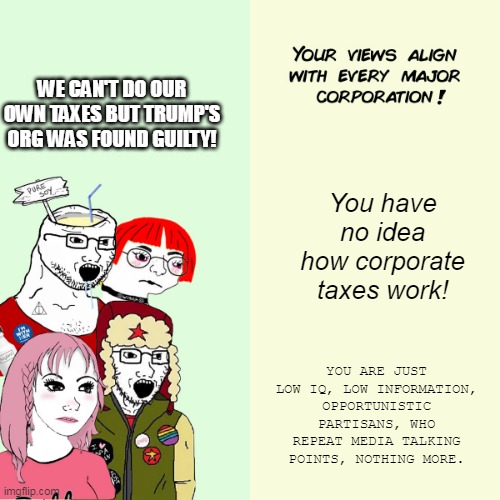 Trump guilty | WE CAN'T DO OUR OWN TAXES BUT TRUMP'S ORG WAS FOUND GUILTY! You have no idea how corporate taxes work! YOU ARE JUST LOW IQ, LOW INFORMATION, OPPORTUNISTIC PARTISANS, WHO REPEAT MEDIA TALKING POINTS, NOTHING MORE. | image tagged in liberals mad,trump | made w/ Imgflip meme maker