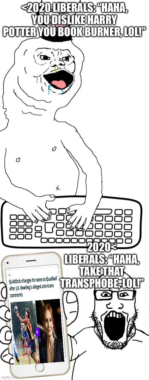 I know this happened a while ago, but still just wanted to mock libs | <2020 LIBERALS: “HAHA, YOU DISLIKE HARRY POTTER YOU BOOK BURNER, LOL!”; 2020< LIBERALS: “HAHA, TAKE THAT TRANSPHOBE, LOL!” | image tagged in brainlet keyboard warrior,soyjak | made w/ Imgflip meme maker