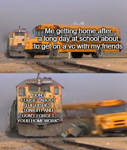 Getting home be like | Me getting home after a long day at school about to get on a vc with my friends; "DON'T FORGET ABOUT THE DISHES TONIGHT AND DON'T FORGET YOUR HOMEWORK" | image tagged in a train hitting a school bus | made w/ Imgflip meme maker