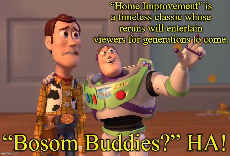Tim Allen vs. Tom Hanks | “Home Improvement” is a timeless classic whose reruns will entertain viewers for generations to come. “Bosom Buddies?” HA! | image tagged in memes,x x everywhere,toy story,buzz lightyear,buzz and woody,tom hanks | made w/ Imgflip meme maker