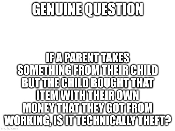 Blank White Template | GENUINE QUESTION; IF A PARENT TAKES SOMETHING FROM THEIR CHILD BUT THE CHILD BOUGHT THAT ITEM WITH THEIR OWN MONEY THAT THEY GOT FROM WORKING, IS IT TECHNICALLY THEFT? | image tagged in blank white template | made w/ Imgflip meme maker