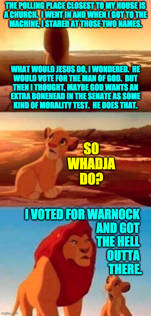 Mission accomplished. | THE POLLING PLACE CLOSEST TO MY HOUSE IS
A CHURCH.  I WENT IN AND WHEN I GOT TO THE
MACHINE, I STARED AT THOSE TWO NAMES.
 
 
 
 
WHAT WOULD JESUS DO, I WONDERED.  HE
WOULD VOTE FOR THE MAN OF GOD.  BUT
THEN I THOUGHT, MAYBE GOD WANTS AN
EXTRA BONEHEAD IN THE SENATE AS SOME
KIND OF MORALITY TEST.  HE DOES THAT. SO WHADJA DO? I VOTED FOR WARNOCK 
AND GOT 
THE HELL 
OUTTA 
THERE. | image tagged in simba,memes,churches feel creepy to me | made w/ Imgflip meme maker