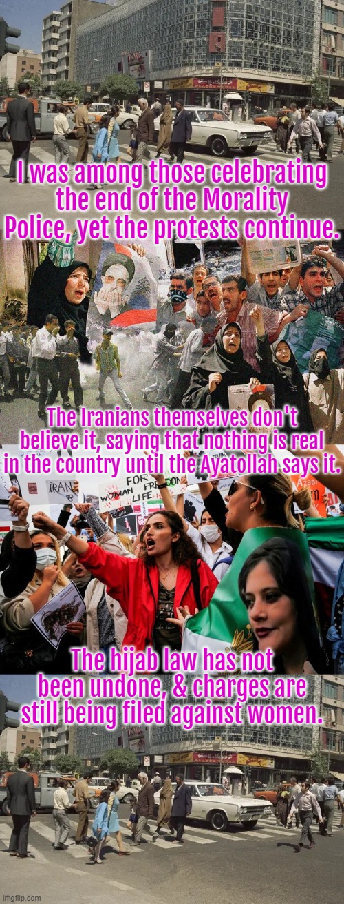 Apologies for being too hopeful. |  I was among those celebrating the end of the Morality Police, yet the protests continue. The Iranians themselves don't believe it, saying that nothing is real in the country until the Ayatollah says it. The hijab law has not been undone, & charges are still being filed against women. | image tagged in iran,women's rights,oppression | made w/ Imgflip meme maker