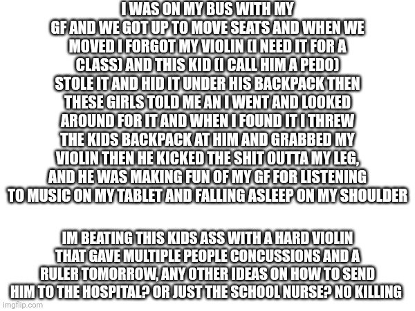 I WAS ON MY BUS WITH MY GF AND WE GOT UP TO MOVE SEATS AND WHEN WE MOVED I FORGOT MY VIOLIN (I NEED IT FOR A CLASS) AND THIS KID (I CALL HIM A PEDO) STOLE IT AND HID IT UNDER HIS BACKPACK THEN THESE GIRLS TOLD ME AN I WENT AND LOOKED AROUND FOR IT AND WHEN I FOUND IT I THREW THE KIDS BACKPACK AT HIM AND GRABBED MY VIOLIN THEN HE KICKED THE SHIT OUTTA MY LEG, AND HE WAS MAKING FUN OF MY GF FOR LISTENING TO MUSIC ON MY TABLET AND FALLING ASLEEP ON MY SHOULDER; IM BEATING THIS KIDS ASS WITH A HARD VIOLIN THAT GAVE MULTIPLE PEOPLE CONCUSSIONS AND A RULER TOMORROW, ANY OTHER IDEAS ON HOW TO SEND HIM TO THE HOSPITAL? OR JUST THE SCHOOL NURSE? NO KILLING | made w/ Imgflip meme maker