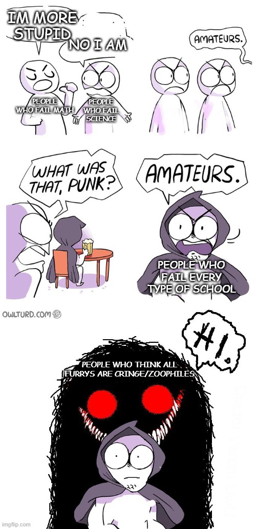 Amateurs 3.0 | IM MORE STUPID; NO I AM; PEOPLE WHO FAIL MATH; PEOPLE WHO FAIL SCIENCE; PEOPLE WHO FAIL EVERY TYPE OF SCHOOL; PEOPLE WHO THINK ALL FURRYS ARE CRINGE/ZOOPHILES | image tagged in amateurs 3 0,anti furry,furry,memes,school,dumb and dumber | made w/ Imgflip meme maker