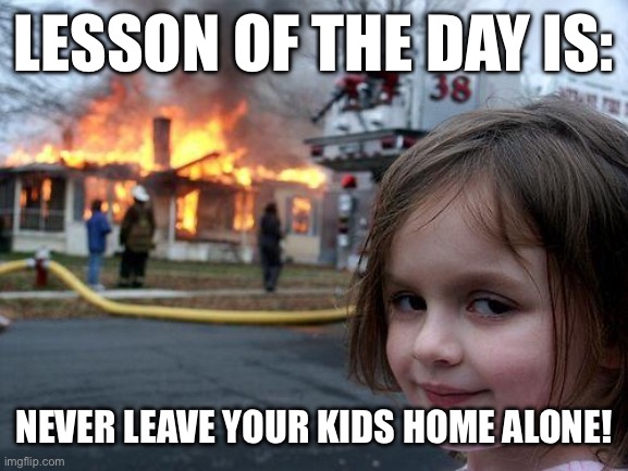 Disaster Girl Meme | LESSON OF THE DAY IS:; NEVER LEAVE YOUR KIDS HOME ALONE! | image tagged in memes,disaster girl | made w/ Imgflip meme maker