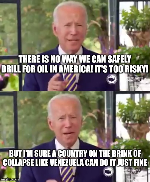 This is an early April Fools joke right? | THERE IS NO WAY WE CAN SAFELY DRILL FOR OIL IN AMERICA! IT'S TOO RISKY! BUT I'M SURE A COUNTRY ON THE BRINK OF COLLAPSE LIKE VENEZUELA CAN DO IT JUST FINE | image tagged in biden,oil,foreign policy,drill,collapse,liberal logic | made w/ Imgflip meme maker