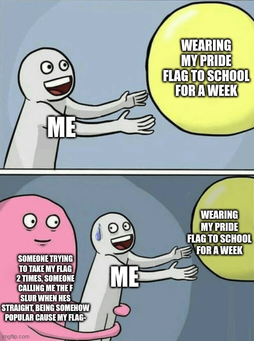 Haha- | WEARING MY PRIDE FLAG TO SCHOOL FOR A WEEK; ME; WEARING MY PRIDE FLAG TO SCHOOL FOR A WEEK; SOMEONE TRYING TO TAKE MY FLAG 2 TIMES, SOMEONE CALLING ME THE F SLUR WHEN HES STRAIGHT, BEING SOMEHOW POPULAR CAUSE MY FLAG-; ME | image tagged in memes,running away balloon,pride,flag,gay | made w/ Imgflip meme maker