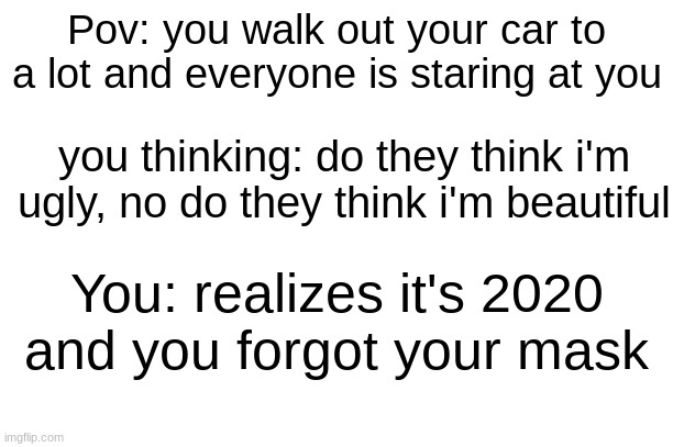 A trip down 2 years ago | Pov: you walk out your car to a lot and everyone is staring at you; you thinking: do they think i'm ugly, no do they think i'm beautiful; You: realizes it's 2020 and you forgot your mask | image tagged in blank white template | made w/ Imgflip meme maker