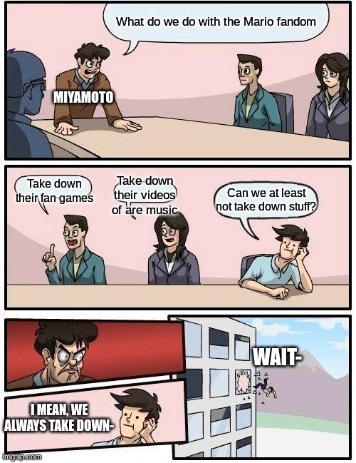 Nintendo treating the mario fandom be like | What do we do with the Mario fandom; MIYAMOTO; Take down their fan games; Take down their videos of are music; Can we at least not take down stuff? WAIT-; I MEAN, WE ALWAYS TAKE DOWN- | image tagged in memes,boardroom meeting suggestion | made w/ Imgflip meme maker