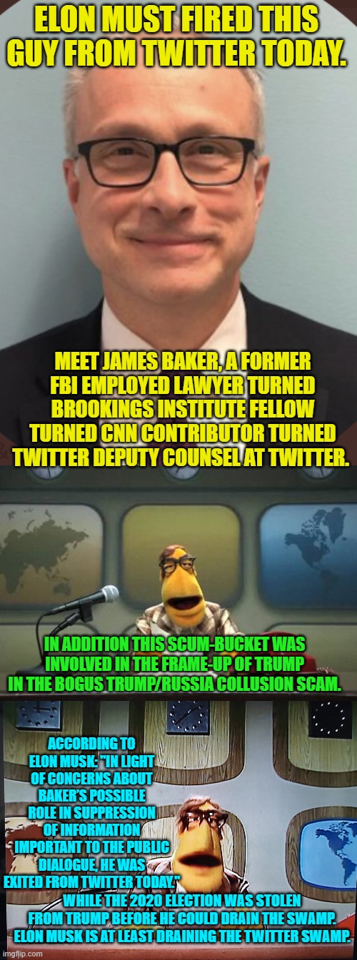 Wow!  Just . . . just . . . wow | ELON MUST FIRED THIS GUY FROM TWITTER TODAY. MEET JAMES BAKER, A FORMER FBI EMPLOYED LAWYER TURNED BROOKINGS INSTITUTE FELLOW TURNED CNN CONTRIBUTOR TURNED TWITTER DEPUTY COUNSEL AT TWITTER. IN ADDITION THIS SCUM-BUCKET WAS INVOLVED IN THE FRAME-UP OF TRUMP IN THE BOGUS TRUMP/RUSSIA COLLUSION SCAM. ACCORDING TO ELON MUSK: "IN LIGHT OF CONCERNS ABOUT BAKER’S POSSIBLE ROLE IN SUPPRESSION OF INFORMATION IMPORTANT TO THE PUBLIC DIALOGUE, HE WAS EXITED FROM TWITTER TODAY."; WHILE THE 2020 ELECTION WAS STOLEN FROM TRUMP BEFORE HE COULD DRAIN THE SWAMP. ELON MUSK IS AT LEAST DRAINING THE TWITTER SWAMP. | image tagged in drain the swamp | made w/ Imgflip meme maker