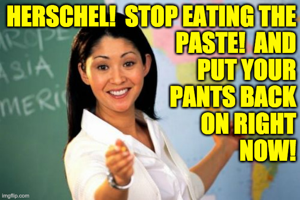 Unhelpful High School Teacher Meme | HERSCHEL!  STOP EATING THE
PASTE!  AND
PUT YOUR
PANTS BACK
ON RIGHT
NOW! | image tagged in memes,unhelpful high school teacher | made w/ Imgflip meme maker