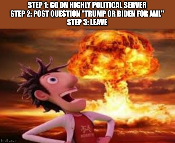 Flint Lockwood explosion | STEP 1: GO ON HIGHLY POLITICAL SERVER
STEP 2: POST QUESTION "TRUMP OR BIDEN FOR JAIL"
STEP 3: LEAVE | image tagged in flint lockwood explosion | made w/ Imgflip meme maker