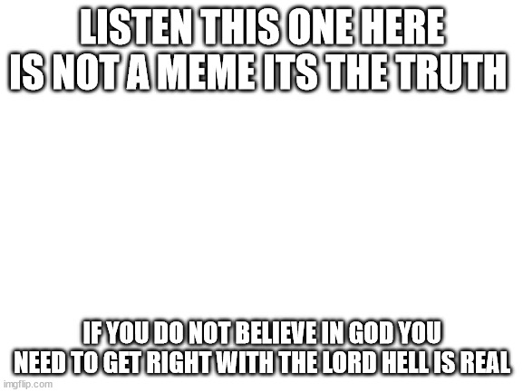 Blank White Template | LISTEN THIS ONE HERE IS NOT A MEME ITS THE TRUTH; IF YOU DO NOT BELIEVE IN GOD YOU NEED TO GET RIGHT WITH THE LORD HELL IS REAL | image tagged in blank white template | made w/ Imgflip meme maker