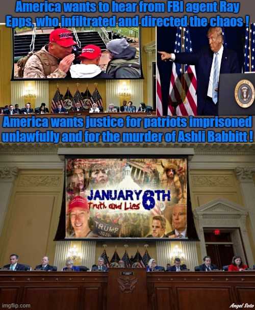 Trump points at Ray Epps for Jan 6 committee, Jan 6 truth and lies |  America wants to hear from FBI agent Ray
Epps, who infiltrated and directed the chaos ! America wants justice for patriots imprisoned
unlawfully and for the murder of Ashli Babbitt ! Angel Soto | image tagged in donald trump,january 6th committee,congress,america,justice,fbi | made w/ Imgflip meme maker