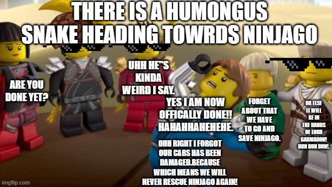 every has the one dramatic friend. | THERE IS A HUMONGUS SNAKE HEADING TOWRDS NINJAGO; UHH HE"S KINDA WEIRD I SAY. ARE YOU DONE YET? FORGET ABOUT THAT WE HAVE TO GO AND SAVE NINJAGO. OR ELSE IT WILL BE IN THE HANDS OF LORD GARMADON! DUN DUN DUN!. YES I AM NOW OFFICALLY DONE!! HAHAHHAHEHEHE. OHH RIGHT I FORGOT OUR CARS HAS BEEN DAMAGED.BECAUSE WHICH MEANS WE WILL NEVER RESCUE NINJAGO AGAIN! | image tagged in every has the one dramatic friend | made w/ Imgflip meme maker