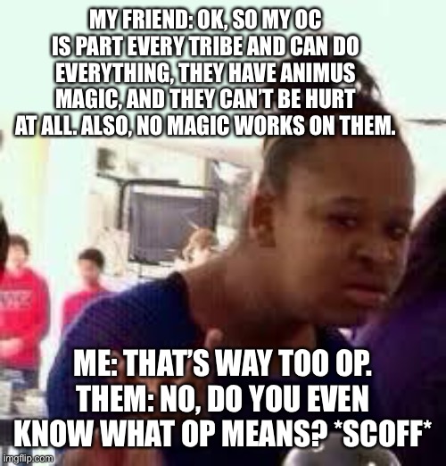 Don’t  you hate this? | MY FRIEND: OK, SO MY OC IS PART EVERY TRIBE AND CAN DO EVERYTHING, THEY HAVE ANIMUS MAGIC, AND THEY CAN’T BE HURT AT ALL. ALSO, NO MAGIC WORKS ON THEM. ME: THAT’S WAY TOO OP.
THEM: NO, DO YOU EVEN KNOW WHAT OP MEANS? *SCOFF* | image tagged in bruh,relatable,op,wof | made w/ Imgflip meme maker