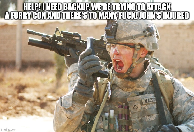 US Army Soldier yelling radio iraq war | HELP! I NEED BACKUP, WE'RE TRYING TO ATTACK A FURRY CON AND THERE'S TO MANY, FUCK! JOHN'S INJURED | image tagged in us army soldier yelling radio iraq war | made w/ Imgflip meme maker