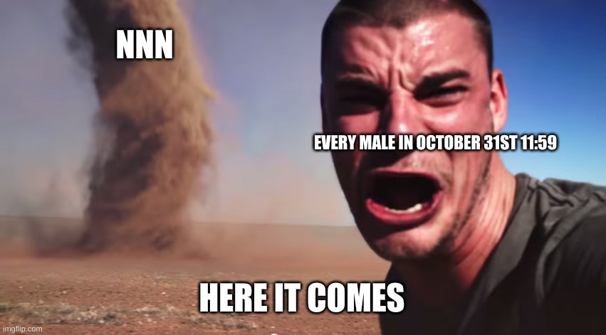 HERE IT COMES | NNN; EVERY MALE IN OCTOBER 31ST 11:59; HERE IT COMES | image tagged in here it comes | made w/ Imgflip meme maker