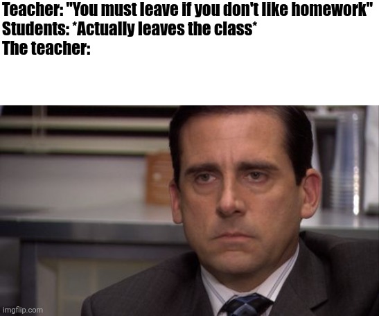 So true | Teacher: "You must leave if you don't like homework"
Students: *Actually leaves the class*
The teacher: | image tagged in are you kidding me,memes,middle school,funny | made w/ Imgflip meme maker