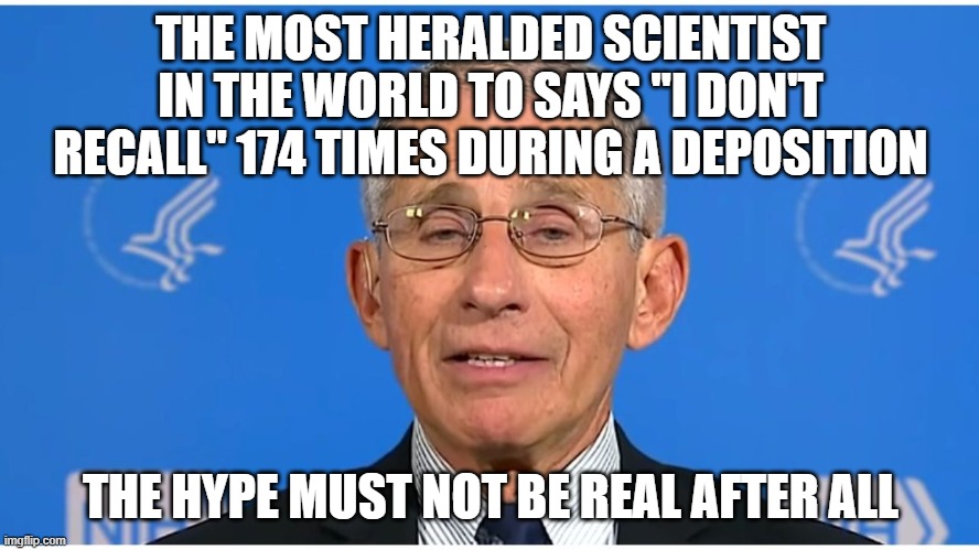 Dr Fauci | THE MOST HERALDED SCIENTIST IN THE WORLD TO SAYS "I DON'T RECALL" 174 TIMES DURING A DEPOSITION; THE HYPE MUST NOT BE REAL AFTER ALL | image tagged in dr fauci | made w/ Imgflip meme maker