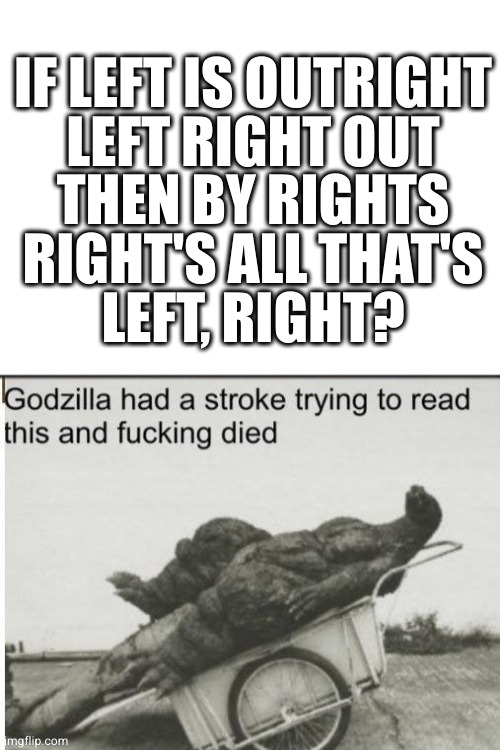  IF LEFT IS OUTRIGHT
LEFT RIGHT OUT
THEN BY RIGHTS
RIGHT'S ALL THAT'S
LEFT, RIGHT? | image tagged in blank white template,godzilla | made w/ Imgflip meme maker