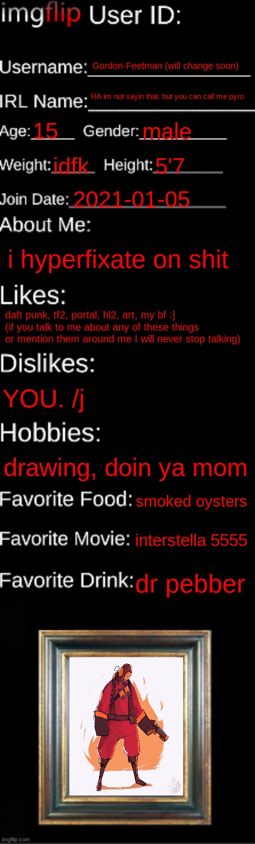 i dont have any pics of my oc so have a nais pic of pyro | Gordon-Feetman (will change soon); HA im not sayin that. but you can call me pyro; 15; male; idfk; 5'7; 2021-01-05; i hyperfixate on shit; daft punk, tf2, portal, hl2, art, my bf :]
(if you talk to me about any of these things or mention them around me I will never stop talking); YOU. /j; drawing, doin ya mom; smoked oysters; interstella 5555; dr pebber | image tagged in imgflip id card | made w/ Imgflip meme maker