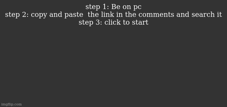 fixed the older one | step 1: Be on pc
step 2: copy and paste  the link in the comments and search it
step 3: click to start | image tagged in dark mode comment background | made w/ Imgflip meme maker