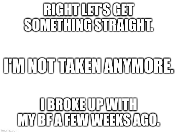 (Braces self for comments war) | RIGHT LET'S GET SOMETHING STRAIGHT. I'M NOT TAKEN ANYMORE. I BROKE UP WITH MY BF A FEW WEEKS AGO. | image tagged in single | made w/ Imgflip meme maker