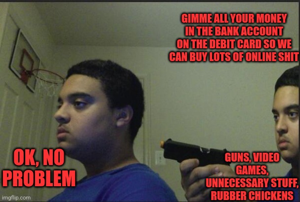 Me | GIMME ALL YOUR MONEY IN THE BANK ACCOUNT ON THE DEBIT CARD SO WE CAN BUY LOTS OF ONLINE SHIT; OK, NO PROBLEM; GUNS, VIDEO GAMES, UNNECESSARY STUFF, RUBBER CHICKENS | image tagged in trust nobody not even yourself | made w/ Imgflip meme maker