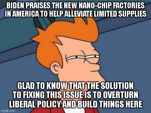 fixing the problem you created by over-turning your stupid globalist policy. What next? drill for oil? | BIDEN PRAISES THE NEW NANO-CHIP FACTORIES IN AMERICA TO HELP ALLEVIATE LIMITED SUPPLIES; GLAD TO KNOW THAT THE SOLUTION TO FIXING THIS ISSUE IS TO OVERTURN LIBERAL POLICY AND BUILD THINGS HERE | image tagged in memes,futurama fry | made w/ Imgflip meme maker