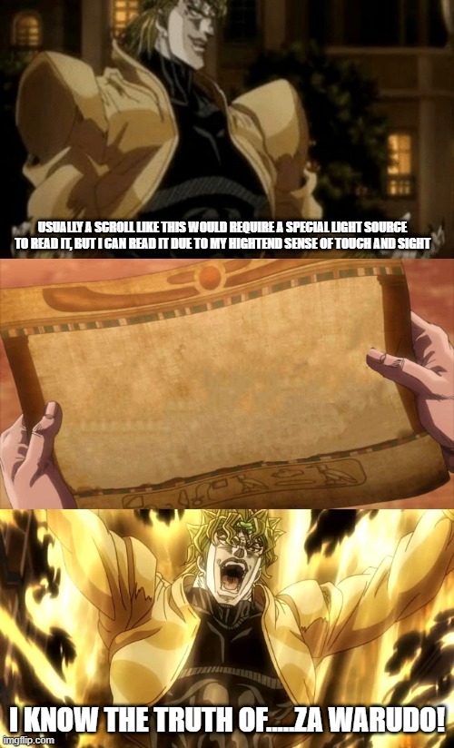 Dio knows the truh about ZA WARUDO! | USUALLY A SCROLL LIKE THIS WOULD REQUIRE A SPECIAL LIGHT SOURCE TO READ IT, BUT I CAN READ IT DUE TO MY HIGHTEND SENSE OF TOUCH AND SIGHT; I KNOW THE TRUTH OF.....ZA WARUDO! | image tagged in dio reads the scroll of truth,dio,scroll of truth,za warudo,jojo's bizarre adventure | made w/ Imgflip meme maker