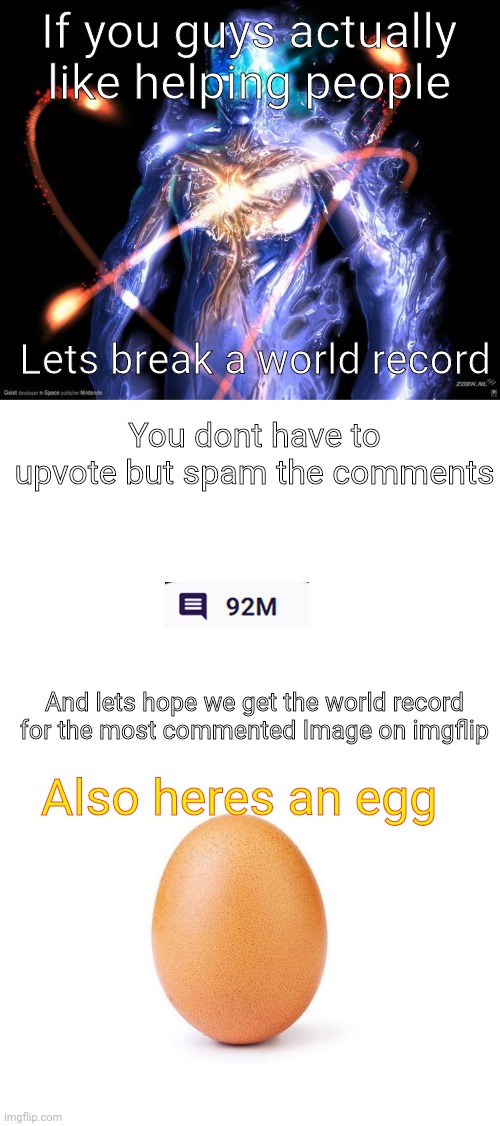 Lets do it people | If you guys actually like helping people; Lets break a world record; You dont have to upvote but spam the comments; And lets hope we get the world record for the most commented Image on imgflip; Also heres an egg | image tagged in blank white template,eggbert | made w/ Imgflip meme maker
