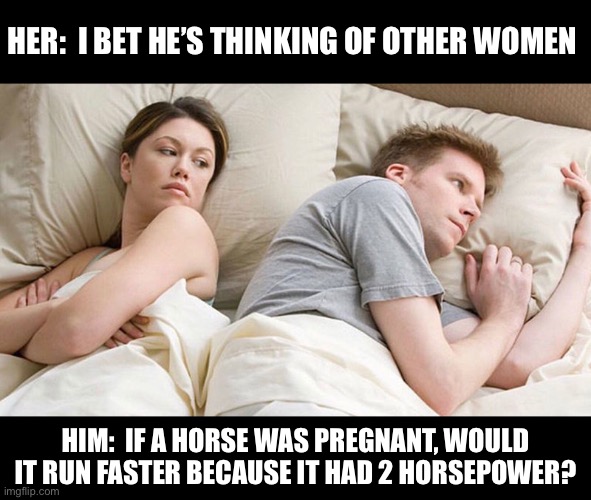 Twice the horsepower | HER:  I BET HE’S THINKING OF OTHER WOMEN; HIM:  IF A HORSE WAS PREGNANT, WOULD IT RUN FASTER BECAUSE IT HAD 2 HORSEPOWER? | image tagged in i bet he's thinking of other woman | made w/ Imgflip meme maker