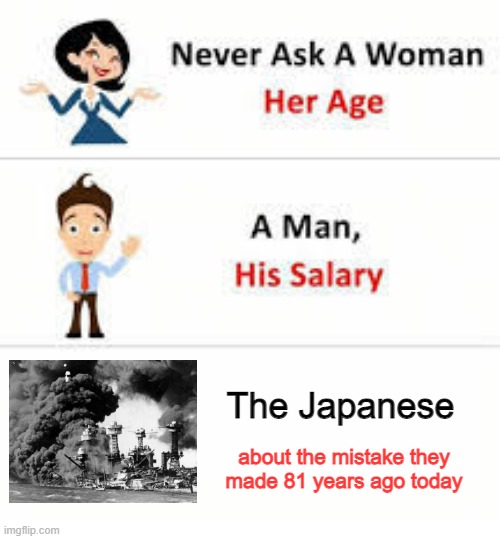 Pearl Harbor Day | The Japanese; about the mistake they made 81 years ago today | image tagged in never ask a woman her age | made w/ Imgflip meme maker