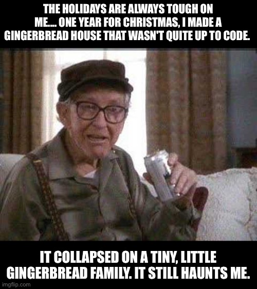 Code violation | THE HOLIDAYS ARE ALWAYS TOUGH ON ME.... ONE YEAR FOR CHRISTMAS, I MADE A GINGERBREAD HOUSE THAT WASN'T QUITE UP TO CODE. IT COLLAPSED ON A TINY, LITTLE GINGERBREAD FAMILY. IT STILL HAUNTS ME. | image tagged in grumpy old man | made w/ Imgflip meme maker