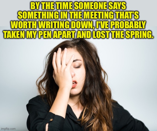 Meetings | BY THE TIME SOMEONE SAYS SOMETHING IN THE MEETING THAT’S WORTH WRITING DOWN, I'VE PROBABLY TAKEN MY PEN APART AND LOST THE SPRING. | image tagged in face palm woman | made w/ Imgflip meme maker