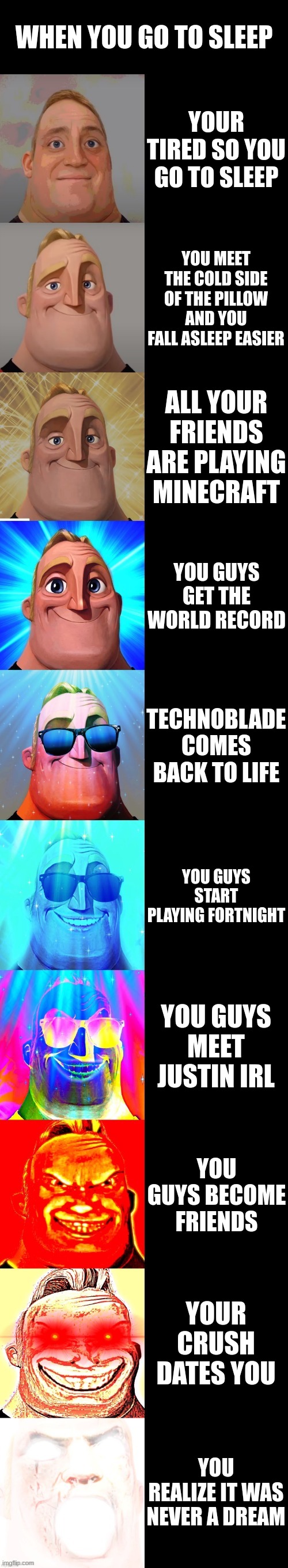 mr incredible becoming canny |  WHEN YOU GO TO SLEEP; YOUR TIRED SO YOU GO TO SLEEP; YOU MEET THE COLD SIDE OF THE PILLOW AND YOU FALL ASLEEP EASIER; ALL YOUR FRIENDS ARE PLAYING MINECRAFT; YOU GUYS GET THE WORLD RECORD; TECHNOBLADE COMES BACK TO LIFE; YOU GUYS START PLAYING FORTNIGHT; YOU GUYS MEET JUSTIN IRL; YOU GUYS BECOME FRIENDS; YOUR CRUSH DATES YOU; YOU REALIZE IT WAS NEVER A DREAM | image tagged in mr incredible becoming canny | made w/ Imgflip meme maker