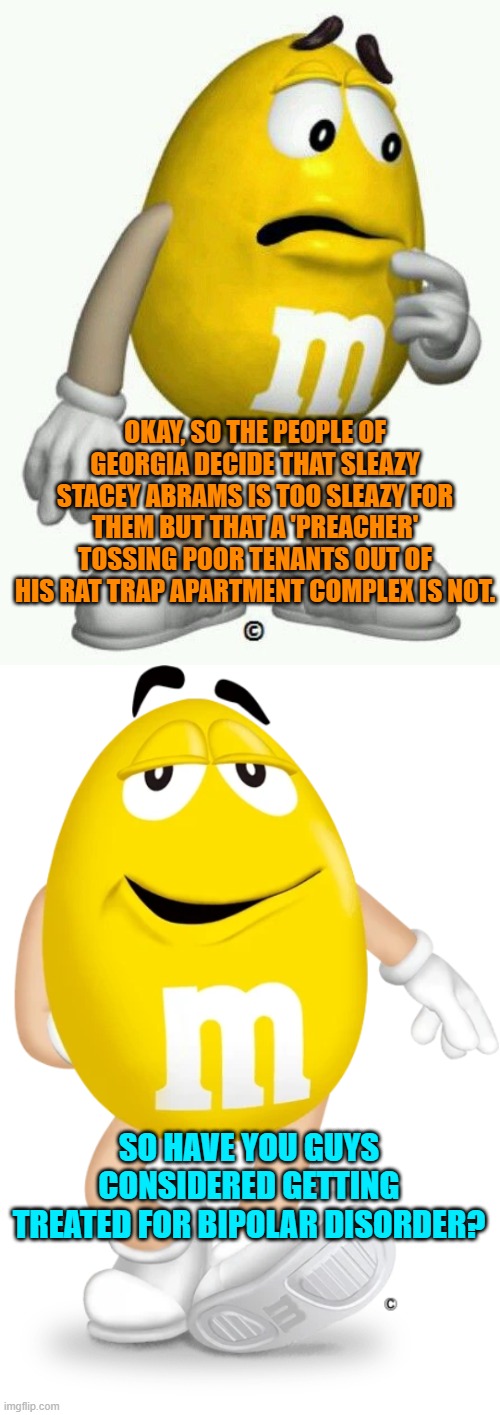 Just wondering if leftists actually know HOW . . . to . . . think. | OKAY, SO THE PEOPLE OF GEORGIA DECIDE THAT SLEAZY STACEY ABRAMS IS TOO SLEAZY FOR THEM BUT THAT A 'PREACHER' TOSSING POOR TENANTS OUT OF HIS RAT TRAP APARTMENT COMPLEX IS NOT. SO HAVE YOU GUYS CONSIDERED GETTING TREATED FOR BIPOLAR DISORDER? | image tagged in mysteries | made w/ Imgflip meme maker