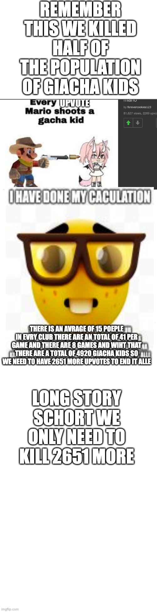 so long giacha kids | REMEMBER THIS WE KILLED HALF OF THE POPULATION OF GIACHA KIDS; LONG STORY SCHORT WE ONLY NEED TO KILL 2651 MORE; THERE IS AN AVRAGE OF 15 POEPLE IN EVRY CLUB THERE ARE AN TOTAL OF 41 PER GAME AND THERE ARE 8 GAMES AND WIHT THAT THERE ARE A TOTAL OF 4920 GIACHA KIDS SO WE NEED TO HAVE 2651 MORE UPVOTES TO END IT ALLE | image tagged in long blank white | made w/ Imgflip meme maker