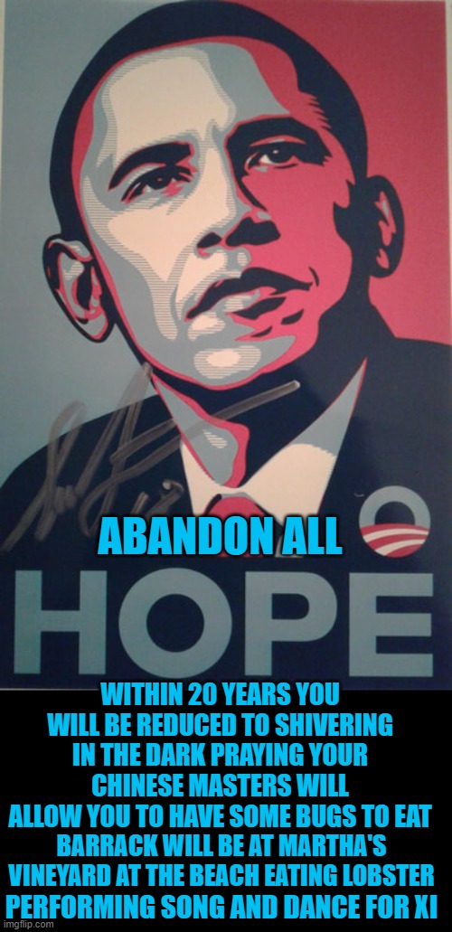 yep | ABANDON ALL; WITHIN 20 YEARS YOU WILL BE REDUCED TO SHIVERING IN THE DARK PRAYING YOUR CHINESE MASTERS WILL ALLOW YOU TO HAVE SOME BUGS TO EAT; BARRACK WILL BE AT MARTHA'S VINEYARD AT THE BEACH EATING LOBSTER; PERFORMING SONG AND DANCE FOR XI | image tagged in democrats | made w/ Imgflip meme maker