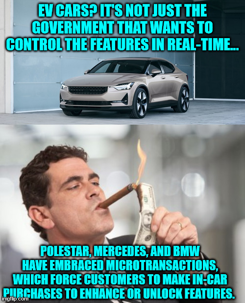 The future looks like total control... | EV CARS? IT'S NOT JUST THE GOVERNMENT THAT WANTS TO CONTROL THE FEATURES IN REAL-TIME... POLESTAR, MERCEDES, AND BMW HAVE EMBRACED MICROTRANSACTIONS, WHICH FORCE CUSTOMERS TO MAKE IN-CAR PURCHASES TO ENHANCE OR UNLOCK FEATURES.  | image tagged in money cigar,government corruption | made w/ Imgflip meme maker