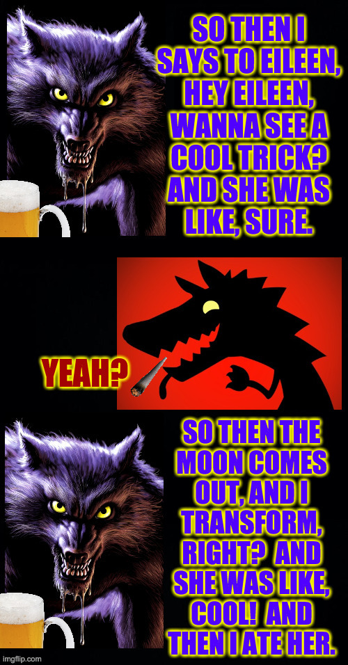 Happier times for the Werewolf Party (inspired by Octavia). | SO THEN I
SAYS TO EILEEN,
HEY EILEEN,
WANNA SEE A
COOL TRICK?
AND SHE WAS
LIKE, SURE. | image tagged in memes,werewolf party | made w/ Imgflip meme maker