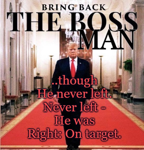 Bring back our Boss Man | ..though He never left.

Never left -
He was Right: On target. MAN | image tagged in trump,trump 2023,maga,president,ebs | made w/ Imgflip meme maker